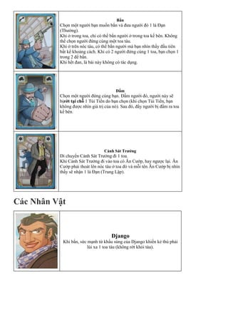 Bắn
Chọn một người bạn muốn bắn và đưa người đó 1 lá Đạn
(Thường).
1. Khi ở trong toa, chỉ có thể bắn người ở trong toa kế bên. Không
thể chọn người đứng cùng một toa tàu.
2. Khi ở trên nóc tàu, có thể bắn người mà bạn nhìn thấy đầu tiên
bất kể khoảng cách. Khi có 2 người đứng cùng 1 toa, bạn chọn 1
trong 2 để bắn.
Khi hết đan, lá bài này không có tác dụng.
Đấm
Chọn một người đứng cùng bạn. Đấm người đó, người này sẽ
bịrớt tại chỗ 1 Túi Tiền do bạn chọn (khi chọn Túi Tiền, bạn
không được nhìn giá trị của nó). Sau đó, đẩy người bị đấm ra toa
kế bên.
Cảnh Sát Trưởng
Di chuyển Cảnh Sát Trưởng đi 1 toa.
Khi Cảnh Sát Trưởng đi vào toa có Ăn Cướp, hay ngược lại. Ăn
Cướp phải thoát lên nóc tàu ở toa đó và mỗi tên Ăn Cướp bị nhìn
thấy sẽ nhận 1 lá Đạn (Trung Lập).
Các Nhân Vật
Django
Khi bắn, sức mạnh từ khẩu súng của Django khiến kẻ thù phải
lùi xa 1 toa tàu (không rớt khỏi tàu).
 