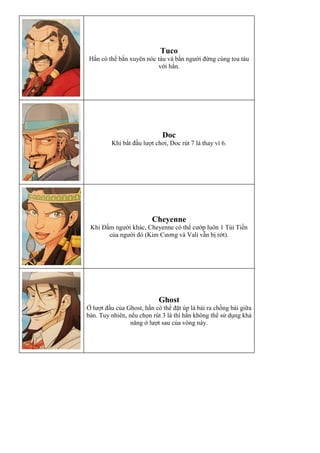 Tuco
Hắn có thể bắn xuyên nóc tàu và bắn người đứng cùng toa tàu
với hắn.
Doc
Khi bắt đầu lượt chơi, Doc rút 7 lá thay vì 6.
Cheyenne
Khi Đấm người khác, Cheyenne có thể cướp luôn 1 Túi Tiền
của người đó (Kim Cương và Vali vẫn bị rớt).
Ghost
Ở lượt đầu của Ghost, hắn có thể đặt úp lá bài ra chồng bài giữa
bàn. Tuy nhiên, nếu chọn rút 3 lá thì hắn không thể sử dụng khả
năng ở lượt sau của vòng này.
 