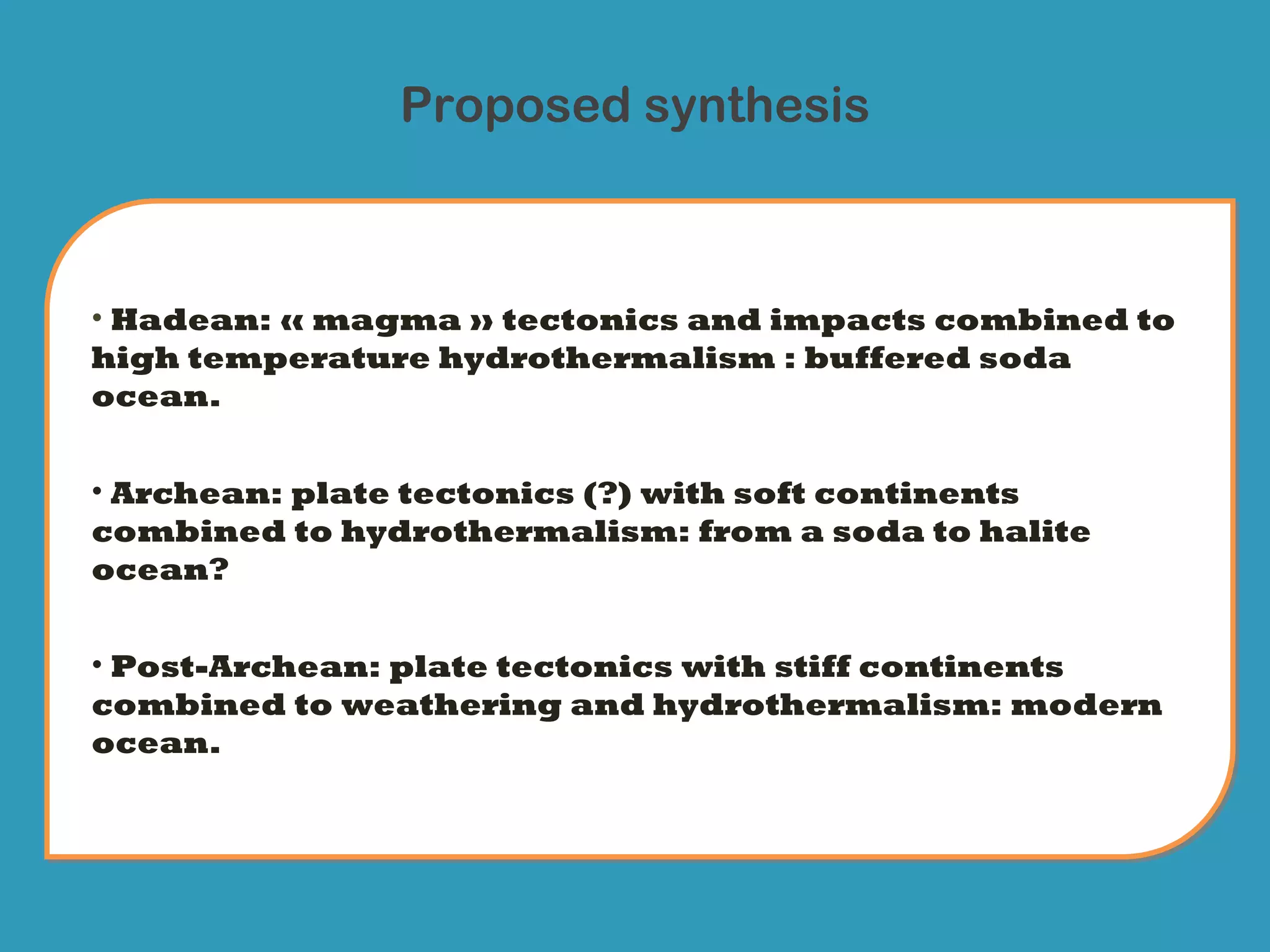 Proposed synthesis



• Hadean: « magma » tectonics and impacts combined to
high temperature hydrothermalism : buffered soda
ocean.


• Archean: plate tectonics (?) with soft continents
combined to hydrothermalism: from a soda to halite
ocean?


• Post-Archean: plate tectonics with stiff continents
combined to weathering and hydrothermalism: modern
ocean.
 