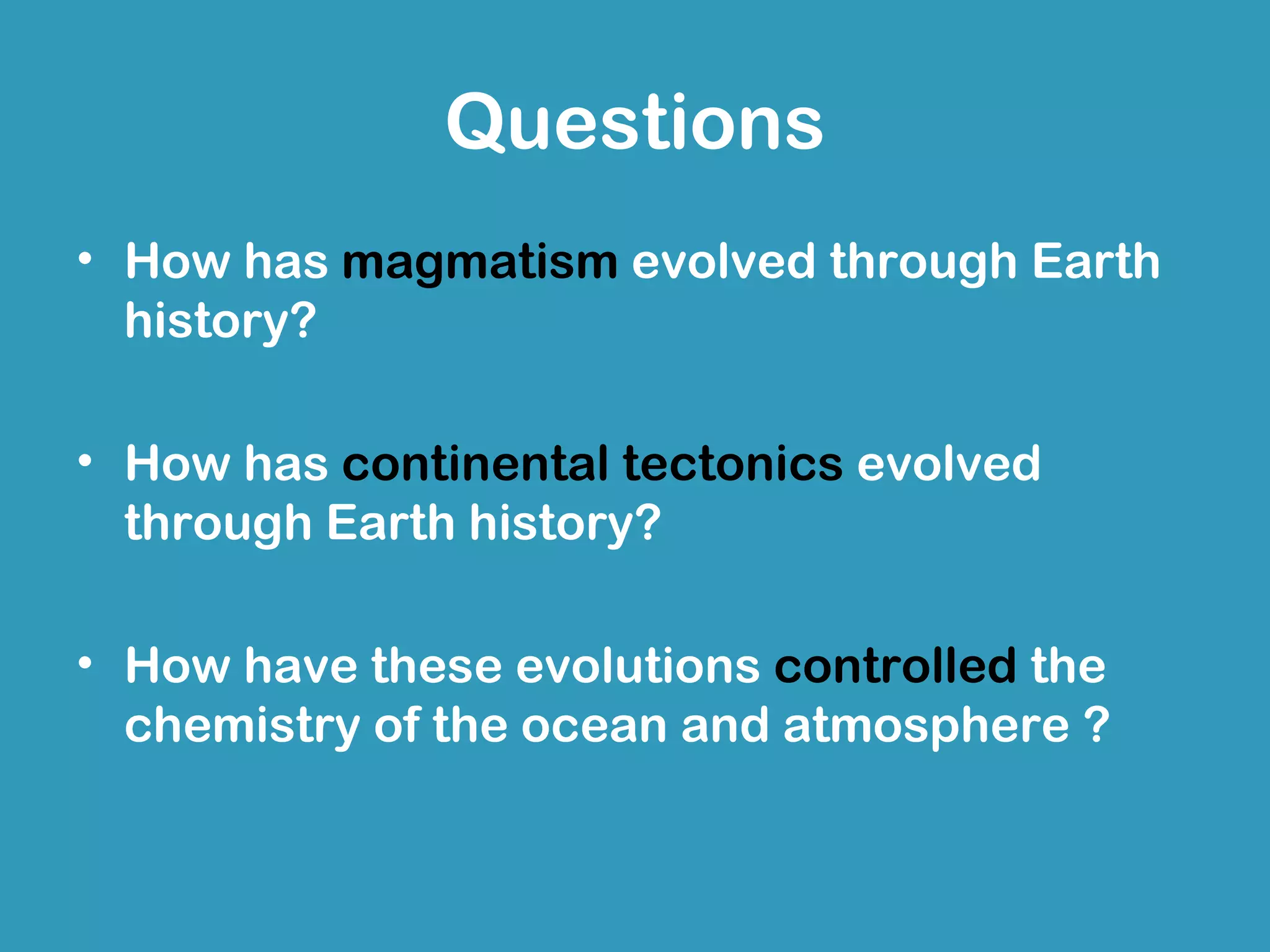 Questions
• How has magmatism evolved through Earth
  history?

• How has continental tectonics evolved
  through Earth history?

• How have these evolutions controlled the
  chemistry of the ocean and atmosphere ?
 