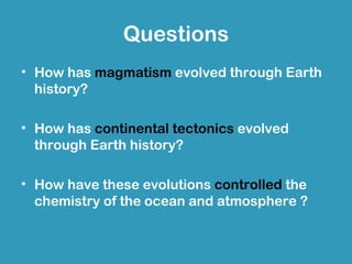 Questions
• How has magmatism evolved through Earth
  history?

• How has continental tectonics evolved
  through Earth history?

• How have these evolutions controlled the
  chemistry of the ocean and atmosphere ?
 