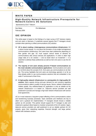 WHITE PAPER
High-Quality Network Infrastructure Prerequisite for
Network-Centric UC Solutions
Sponsored by COLT Telecom

Dan Bieler                     Pim Bilderbeek
February 2009


IDC OPINION
This white paper is based on the findings of a major survey of ICT decision makers
and end users in Germany. It underlines several aspects that IT managers should
consider when planning a unified communications (UC) solution:

    UC is about creating a heterogeneous communications infrastructure: UC
    is about human beings. It is not about the formation of one single homogeneous
    communications infrastructure. End users have clear preferences depending on
    their gender and age. UC must support various facets of demand for
    communications with various devices and applications. In order to attain high
    usage rates of a UC solution — and so boost return on investment — it is
    essential to address these preferences as well as train end users to use the UC
    solution.

    The majority of end users already perceive IT-based communications as
    the most valuable communications applications: Communications end users
    do not think about the concept of UC. End users use communications to do their
    job. The survey highlights that end users are technology agnostic in so far as
    they already prefer to use communications solutions that are embedded in the
    wider IT environment of their firms.

    A high-quality network infrastructure is a prerequisite of a high-quality UC
    solution: Many aspects driving end-user demand for and concerns regarding
    communications relate to quality of service issues. Hence, network infrastructure
    matters greatly. Any software-based UC application is only as reliable as the
    network infrastructure it is based on. Telecoms service providers are well
    positioned to provide and manage a high QoS network infrastructure with service
    level agreements.

UC is in most instances a long-term project affecting a firm's communications culture
and transforming business processes. Open standards and interfaces are key to
attain such a gradual UC implementation. IT managers should choose a reliable
partner as UC provider. This partner should support the IT manager to plan and
implement a gradual rollout based on modular components of the UC solution. Again,
telecoms service providers are well positioned to act as reliable partners for UC
projects, given their networking expertise, financial strength, and large partner
network with hardware vendors.
 