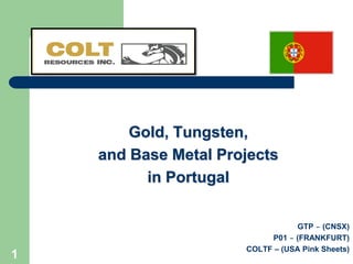 Gold, Tungsten,
    and Base Metal Projects
          in Portugal

                                 GTP – (CNSX)
                           P01 – (FRANKFURT)
                      COLTF – (USA Pink Sheets)
1
 