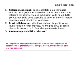 Cos’è un’idea Relazioni coi clienti:  specie nel B2B, è un vantaggio enorme. Se il gruppo Espresso lancia una nuova rivista, le relazioni con gli inserzionisti pubblicitari ce le ha già tutte pronte, non se le deve costruire da zero. In mercati maturi, conoscere già i clienti è un vantaggio. Bravi collaboratori:  pile di curriculum. La gente vuole lavorare nelle grandi imprese. Hanno pile di CV di gente che vuole lavorarvi e lì c’è anche gente molto brave.  Avete una possibilità di vincere? No. Se provate a competere su questi 5 punti no. Non se provate ad essere come le grandi imprese, però più piccole. Dovete andare dove loro non possono. 