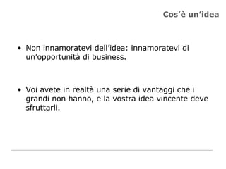 Cos’è un’idea Non innamoratevi dell’idea: innamoratevi di un’opportunità di business.  Voi avete in realtà una serie di vantaggi che i grandi non hanno, e la vostra idea vincente deve sfruttarli.  