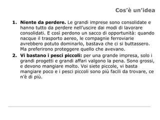 Cos’è un’idea Niente da perdere.  Le grandi imprese sono consolidate e hanno tutto da perdere nell’uscire dai modi di lavorare consolidati. E così perdono un sacco di opportunità: quando nacque il trasporto aereo, le compagnie ferroviarie avrebbero potuto dominarlo, bastava che ci si buttassero. Ma preferirono proteggere quello che avevano.  Vi bastano i pesci piccoli:  per una grande impresa, solo i grandi progetti e grandi affari valgono la pena. Sono grossi, e devono mangiare molto. Voi siete piccole, vi basta mangiare poco e i pesci piccoli sono più facili da trovare, ce n’è di più. 