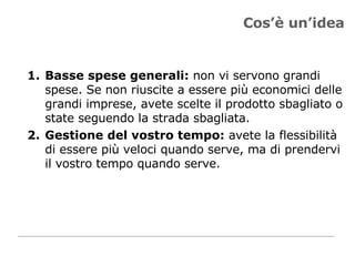 Cos’è un’idea Basse spese generali:  non vi servono grandi spese. Se non riuscite a essere più economici delle grandi imprese, avete scelte il prodotto sbagliato o state seguendo la strada sbagliata.  Gestione del vostro tempo:  avete la flessibilità di essere più veloci quando serve, ma di prendervi il vostro tempo quando serve.  