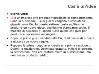 Cos’è un’idea Storia vera:  Id  è un’impresa che produce videogiochi di combattimento. Sono in 5 persone, i suoi giochi vengono distribuiti da giganti come EA. In questo settore, costa moltissimo produrre un nuovo gioco, pochissimo stamparne copie. Il modello di business è: spendi tutto quello che puoi per produrlo e per essere nei negozi.  Dopo un primo gioco venduto alla EA, la id decise di provare a giocare con nuove regole.  Ruppero la prima: dopo aver creato una prima versione di Doom, lo regalarono. Download gratuito. Milioni di persone lo scaricarono. Non era costato molto in distribuzione, ma non aveva prodotto reddito. 
