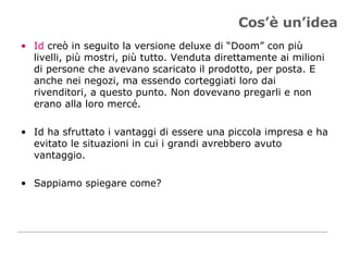 Cos’è un’idea Id  creò in seguito la versione deluxe di “Doom” con più livelli, più mostri, più tutto. Venduta direttamente ai milioni di persone che avevano scaricato il prodotto, per posta. E anche nei negozi, ma essendo corteggiati loro dai rivenditori, a questo punto. Non dovevano pregarli e non erano alla loro mercé.  Id ha sfruttato i vantaggi di essere una piccola impresa e ha evitato le situazioni in cui i grandi avrebbero avuto vantaggio.  Sappiamo spiegare come? 
