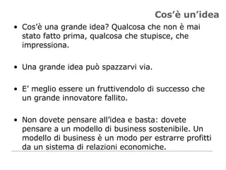 Cos’è un’idea Cos’è una grande idea? Qualcosa che non è mai stato fatto prima, qualcosa che stupisce, che impressiona.  Una grande idea può spazzarvi via.  E’ meglio essere un fruttivendolo di successo che un grande innovatore fallito.  Non dovete pensare all’idea e basta: dovete pensare a un modello di business sostenibile. Un modello di business è un modo per estrarre profitti da un sistema di relazioni economiche. 