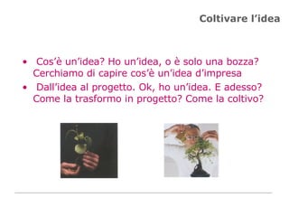 Coltivare l’idea Cos’è un’idea? Ho un’idea, o è solo una bozza? Cerchiamo di capire cos’è un’idea d’impresa Dall’idea al progetto. Ok, ho un’idea. E adesso? Come la trasformo in progetto? Come la coltivo? 