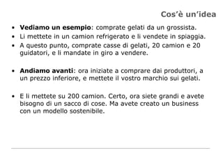 Cos’è un’idea Vediamo un esempio : comprate gelati da un grossista.  Li mettete in un camion refrigerato e li vendete in spiaggia. A questo punto, comprate casse di gelati, 20 camion e 20 guidatori, e li mandate in giro a vendere. Andiamo avanti : ora iniziate a comprare dai produttori, a un prezzo inferiore, e mettete il vostro marchio sui gelati.  E li mettete su 200 camion. Certo, ora siete grandi e avete bisogno di un sacco di cose. Ma avete creato un business con un modello sostenibile. 