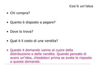 Cos’è un’idea Chi compra? Quanto è disposto a pagare? Dove lo trova? Qual è il costo di una vendita? Queste 4 domande vanno al cuore della distribuzione e delle vendite. Quando pensate di avere un’idea, chiedetevi prima se avete le risposte a queste domande. 