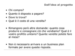 Dall’idea al progetto Chi compra? Quanto è disposto a pagare? Dove lo trova? Qual è il costo di una vendita? Rimangono però altre domande: quanto cosa produrre e consegnare ciò che vendiamo? Qual è il vostro profitto unitario? Quante vendite potete fare al mese? Non è necessario arrivare a un business plan formale per avere queste risposte. 