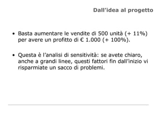 Dall’idea al progetto Basta aumentare le vendite di 500 unità (+ 11%) per avere un profitto di € 1.000 (+ 100%). Questa è l’analisi di sensitività: se avete chiaro, anche a grandi linee, questi fattori fin dall’inizio vi risparmiate un sacco di problemi.  