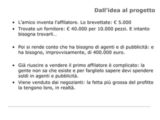 Dall’idea al progetto L’amico inventa l’affilatore. Lo brevettate: € 5.000 Trovate un fornitore: € 40.000 per 10.000 pezzi. E intanto bisogna trovarli… Poi si rende conto che ha bisogno di agenti e di pubblicità: e ha bisogno, improvvisamente, di 400.000 euro.  Già riuscire a vendere il primo affilatore è complicato: la gente non sa che esiste e per farglielo sapere devi spendere soldi in agenti e pubblicità.  Viene venduto dai negozianti: la fetta più grossa del profitto la tengono loro, in realtà. 