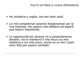 Cos’è un’idea e come difenderla Ho iniziativa e voglia, ma non tanti soldi. Le mie competenze saranno fondamentali per la mia impresa, ma capisco che affidarsi ad esperti può essere importante.  Le opportunità più diverse mi si presenteranno davanti, ma io manterrò il mio focus sul mio obiettivo e sui miei piani, anche se so che i piani sono fatti per essere cambiati.  