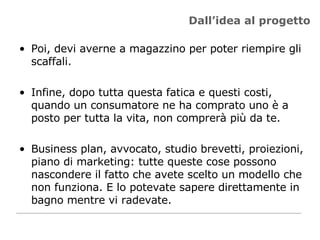 Dall’idea al progetto Poi, devi averne a magazzino per poter riempire gli scaffali. Infine, dopo tutta questa fatica e questi costi, quando un consumatore ne ha comprato uno è a posto per tutta la vita, non comprerà più da te.  Business plan, avvocato, studio brevetti, proiezioni, piano di marketing: tutte queste cose possono nascondere il fatto che avete scelto un modello che non funziona. E lo potevate sapere direttamente in bagno mentre vi radevate.  