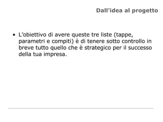 Dall’idea al progetto L’obiettivo di avere queste tre liste (tappe, parametri e compiti) è di tenere sotto controllo in breve tutto quello che è strategico per il successo della tua impresa. 