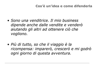 Cos’è un’idea e come difenderla Sono una venditrice. Il mio business dipende anche dalle vendite e venderò aiutando gli altri ad ottenere ciò che vogliono.  Più di tutto, so che il viaggio è la ricompensa: imparerò, crescerò e mi godrò ogni giorno di questa avventura.  