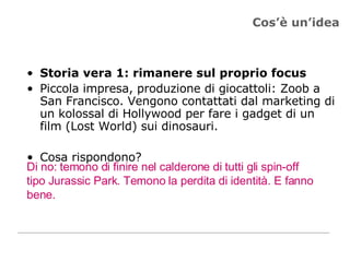 Cos’è un’idea Storia vera 1: rimanere sul proprio focus Piccola impresa, produzione di giocattoli: Zoob a San Francisco. Vengono contattati dal marketing di un kolossal di Hollywood per fare i gadget di un film (Lost World) sui dinosauri.  Cosa rispondono? Di no: temono di finire nel calderone di tutti gli spin-off tipo Jurassic Park. Temono la perdita di identità. E fanno bene. 