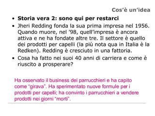 Cos’è un’idea Storia vera 2: sono qui per restarci Jheri Redding fonda la sua prima impresa nel 1956. Quando muore, nel ’98, quell’impresa è ancora attiva e ne ha fondate altre tre. Il settore è quello dei prodotti per capelli (la più nota qua in Italia è la Redken). Redding è cresciuto in una fattoria. Cosa ha fatto nei suoi 40 anni di carriera e come è riuscito a prosperare? Ha osservato il business dei parrucchieri e ha capito come “girava”. Ha sperimentato nuove formule per i prodotti per capelli; ha convinto i parrucchieri a vendere prodotti nei giorni “morti”.  