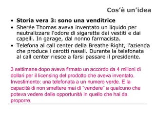 Cos’è un’idea Storia vera 3: sono una venditrice Sherée Thomas aveva inventato un liquido per neutralizzare l’odore di sigarette dai vestiti e dai capelli. In garage, dal nonno farmacista.  Telefona al call center della Breathe Right, l’azienda che produce i cerotti nasali. Durante la telefonata al call center riesce a farsi passare il presidente.  3 settimane dopo aveva firmato un accordo da 4 milioni di dollari per il licensing del prodotto che aveva inventato. Investimento: una telefonata a un numero verde. E la capacità di non smettere mai di “vendere” a qualcuno che poteva vedere delle opportunità in quello che hai da proporre.  