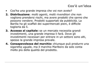 Cos’è un’idea Cos’ha una grande impresa che voi non avete? Distribuzione : molti agenti, molti rivenditori che non vogliono prendersi rischi, ma avere prodotti che sanno che possono vendere. Prodotti supportati da pubblicità. La Barilla ha gli scaffali dei supermercati pieni, è difficile toglierla da lì. Accesso al capitale:  se un mercato necessita grandi investimenti, una grande impresa li farà. Dove gli investimenti necessari per entrare in un settore sono alti, spesso la grande impresa prevale. Consapevolezza del marchio:  chiunque può produrre una sigaretta uguale, ma il marchio Marlboro da solo conta molto più della qualità del prodotto.  