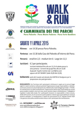 Ritrovo: 	 ore 14.30 presso Parco Paleotto.
Partenza: 	ore 15.30 dalla Casa del Paleotto all’interno del Parco.
Percorsi: 	 small km 2,5 - medium km 6 - Large km 11,5
Solidarietà:	parte del ricavato sarà donato alla CARITAS di Rastignano per la
	 preparazione dei pasti giornalieri.
Iscrizioni: 	 € 2 per partecipante.
		 Iscrizioni individuali fino alle ore 15,15 di sabato presso la
		zona partenza - iscrizioni dei gruppi fino alle ore 22,00
		 di giovedì 10 aprile tramite mail: vvv39@me.com
		 oppure cell.347.9638857 (dalle 20,00 alle 22,00).
SABATO12APRILE2014
info: 347.9638857 • vvv39@me.com
Parco Paleotto - Parco Monte Paderno - Parco Forte Bandiera
REGOLAMENTO: Con l’iscrizione tutti i partecipanti si dichiarano in regola con le norme di legge
vigenti in materia sanitaria e sollevano pertanto l’organizzazione da ogni responsabilità e si dichiara-
nodiessereaconoscenzadiprendereparteadun’attivitàludicamotoria(leggereg.EmiliaR.n.775/04).
Pur avendo buona cura della manifestazione, l’organizzazione declina ogni responsabilità per quanto
possa accadere ai podisti, a terzi od a cose, prima, durante e dopo la manifestazione. E’ obbligatorio
rispettare il codice della strada. Per i partecipanti minorenni, la responsabilità si ritiene assunta,
all’attodell’iscrizione,dachineesercitalapatriapodestà.Sideclinaogniresponsabilitàpereventuali
partenze anticipate. La manifestazione è coperta da assicurazione R.C.V.T. stipulata tramite FIASP
e da garanzia assicurativa antinfortunistica estesa a tutti i partecipanti alla manifestazione.
MANIFESTAZIONE LUDICO SPORTIVA, ORGANIZZATA DA ASD ATLETICO RASTIGNANO 2012
IN COLLABORAZIONE CON AMICI DI TAMARA E DAVIDE.
Con il patrocinio
del Comune di Pianoro
Via Marzabotto, 25/27
RASTIGNANO
WALK&RUN
3 CAMMINATA DEI TRE PARCHI
www.amiciditamaraedavide.it
www.atleticorastignano.blogspot.it
 