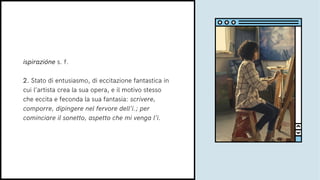 ispirazióne s. f.
2. Stato di entusiasmo, di eccitazione fantastica in
cui l’artista crea la sua opera, e il motivo stesso
che eccita e feconda la sua fantasia: scrivere,
comporre, dipingere nel fervore dell’i.; per
cominciare il sonetto, aspetto che mi venga l’i.
 