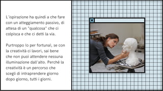 L'ispirazione ha quindi a che fare
con un atteggiamento passivo, di
attesa di un "qualcosa" che ci
colpisca e che ci detti la via.
Purtroppo (o per fortuna), se con
la creatività ci lavori, sai bene
che non puoi attendere nessuna
illuminazione dall'alto. Perché la
creatività è un percorso che
scegli di intraprendere giorno
dopo giorno, tutti i giorni.
 