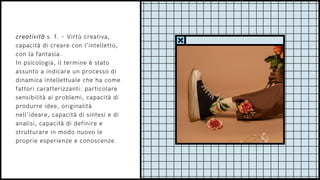 creatività s. f. – Virtù creativa,
capacità di creare con l’intelletto,
con la fantasia.
In psicologia, il termine è stato
assunto a indicare un processo di
dinamica intellettuale che ha come
fattori caratterizzanti: particolare
sensibilità ai problemi, capacità di
produrre idee, originalità
nell’ideare, capacità di sintesi e di
analisi, capacità di definire e
strutturare in modo nuovo le
proprie esperienze e conoscenze.
 