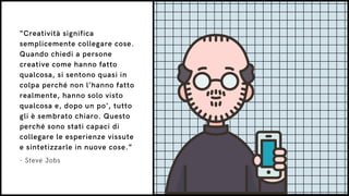 “Creatività significa
semplicemente collegare cose.
Quando chiedi a persone
creative come hanno fatto
qualcosa, si sentono quasi in
colpa perché non l’hanno fatto
realmente, hanno solo visto
qualcosa e, dopo un po’, tutto
gli è sembrato chiaro. Questo
perché sono stati capaci di
collegare le esperienze vissute
e sintetizzarle in nuove cose.”
- Steve Jobs
 