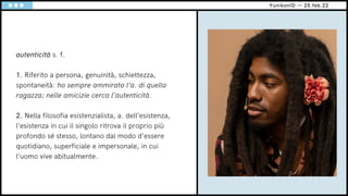 YunikonID — 25.feb.22
autenticità s. f.
1. Riferito a persona, genuinità, schiettezza,
spontaneità: ho sempre ammirato l’a. di quella
ragazza; nelle amicizie cerca l’autenticità.
2. Nella filosofia esistenzialista, a. dell’esistenza,
l’esistenza in cui il singolo ritrova il proprio più
profondo sé stesso, lontano dal modo d’essere
quotidiano, superficiale e impersonale, in cui
l’uomo vive abitualmente.
 