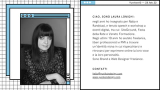 YunikonID — 25.feb.22
CIAO, SONO LAURA LONIGHI:
negli anni ho insegnato per Naba e
Randstad, e tenuto speech e workshop a
eventi digital, tra cui: SiteGround, Festa
della Rete e Veneto Formazione.
Negli ultimi 10 anni ho aiutato freelance,
liberi professionisti e PMI a trovare
un’identità visiva in cui rispecchiarsi e
ritrovarsi per esprimere online la loro voce
e la loro personalità.
Sono Brand e Web Designer freelance.
CONTATTI
hello@yunikondesign.com
www.yunikondesign.com
 