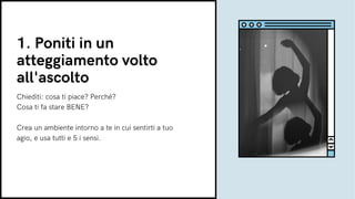1. Poniti in un
atteggiamento volto
all'ascolto
Chiediti: cosa ti piace? Perché?
Cosa ti fa stare BENE?
Crea un ambiente intorno a te in cui sentirti a tuo
agio, e usa tutti e 5 i sensi.
 