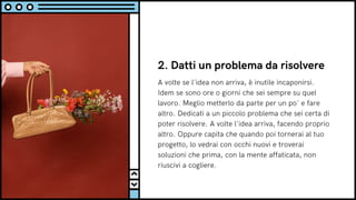 2. Datti un problema da risolvere
A volte se l'idea non arriva, è inutile incaponirsi.
Idem se sono ore o giorni che sei sempre su quel
lavoro. Meglio metterlo da parte per un po' e fare
altro. Dedicati a un piccolo problema che sei certa di
poter risolvere. A volte l'idea arriva, facendo proprio
altro. Oppure capita che quando poi tornerai al tuo
progetto, lo vedrai con occhi nuovi e troverai
soluzioni che prima, con la mente affaticata, non
riuscivi a cogliere.
 