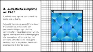 E ve lo dice una pigrona, procrastinatrice,
dedita solo al divano.
Sai qual è il problema spesso? È che siamo
troppo celebrali. Sminuziamo con
precisione chirurgica ogni cosa che
vorremmo fare, trovandogli sempre un MA,
oppure architettiamo mentalmente progetti
che hanno già un inizio e una fine, che
diventano talmente enormi e occupano
talmente tanto la nostra testa da esaurirci
ancora prima di dire "Lo faccio".
3. La creatività si esprime
nel FARE
 