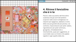 4. Ritrova il fanciullino
che è in te
Pascoli, nella sua poetica del fanciullino
sosteneva che gli occhi del bambino
scoprono nelle cose le somiglianze e le
relazioni più ingegnose; adattano il nome
della cosa più grande alla più piccola, e al
contrario; impiccioliscono per poter vedere,
ingrandiscono per poter ammirare,
giungendo, immediatamente e
intuitivamente, quasi per suggestione, al
cuore delle cose e al mistero che palpita
segreto in ogni aspetto della vita.
YunikonID — 25.feb.22
 