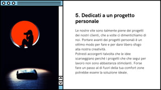 Le nostre vite sono talmente piene dei progetti
dei nostri clienti, che a volte ci dimentichiamo di
noi. Portare avanti dei progetti personali è un
ottimo modo per fare e per dare libero sfogo
alla nostra creatività.
Potresti accorgerti talvolta che le idee
scarseggiano perché i progetti che che segui per
lavoro non sono abbastanza stimolanti. Forse
fare un passo al di fuori della tua comfort zone
potrebbe essere la soluzione ideale.
5. Dedicati a un progetto
personale
 