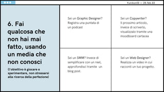 6. Fai
qualcosa che
non hai mai
fatto, usando
un media che
non conosci
Sei un Copywriter?
Il prossimo articolo,
invece di scriverlo,
visualizzalo tramite una
moodboard cartacea
Sei un SMM? Invece di
semplificare con un reel,
approfondisci tramite un
blog post.
Sei un Graphic Designer?
Registra una puntata di
un podcast
YunikonID — 25.feb.22
(l'obiettivo è giocare e
sperimentare, non stressarsi
alla ricerca della perfezione)
Sei un Web Designer?
Realizza un video in cui
racconti un tuo progetto.
 