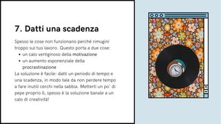 un calo vertiginoso della motivazione
un aumento esponenziale della
procrastinazione
Spesso le cose non funzionano perché rimugini
troppo sul tuo lavoro. Questo porta a due cose:
La soluzione è facile: datti un periodo di tempo e
una scadenza, in modo tale da non perdere tempo
a fare inutili cerchi nella sabbia. Metterti un po' di
pepe proprio lì, spesso è la soluzione banale a un
calo di creatività!
7. Datti una scadenza
 