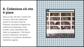 8. Colleziona ciò che
ti piace
Sarà un caso che tutti i creativi che
conosco, siano dei collezionisti
seriali? E non parlo (solo) di
Pinterest, ma proprio di gente che
colleziona la qualunque: vinili,
fumetti, carta e pennarelli, libri,
timbri sul passaporto. Tutti hanno
una loro collezione, che amano
mostrare o al contrario, desiderano
mantenere segreta.
 