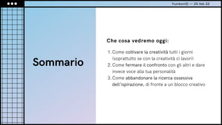 Sommario
Che cosa vedremo oggi:
Come coltivare la creatività tutti i giorni
(soprattutto se con la creatività ci lavori)
Come fermare il confronto con gli altri e dare
invece voce alla tua personalità
Come abbandonare la ricerca ossessiva
dell’ispirazione, di fronte a un blocco creativo
1.
2.
3.
YunikonID — 25.feb.22
 