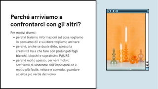 perché traiamo informazioni sul cosa vogliamo
(o pensiamo di) e sul dove vogliamo arrivare
perché, anche se duole dirlo, spesso la
creatività ha a che fare con prolungati fogli
bianchi, blocchi e soprattutto PAURE
perché molto spesso, per vari motivi,
soffriamo di sindrome dell'impostore ed è
molto più facile, veloce e comodo, guardare
all'erba più verde del vicino
Per motivi diversi:
Perché arriviamo a
confrontarci con gli altri?
 