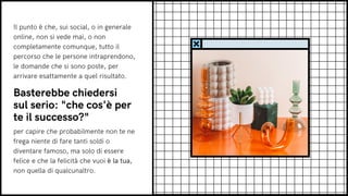 Il punto è che, sui social, o in generale
online, non si vede mai, o non
completamente comunque, tutto il
percorso che le persone intraprendono,
le domande che si sono poste, per
arrivare esattamente a quel risultato.
Basterebbe chiedersi
sul serio: "che cos'è per
te il successo?"
per capire che probabilmente non te ne
frega niente di fare tanti soldi o
diventare famoso, ma solo di essere
felice e che la felicità che vuoi è la tua,
non quella di qualcunaltro.
 