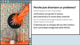 Perché può diventare un problema?
Perché è deleterio in tutti i modi possibili:
confrontarsi con gli altri è nemico
dell'autenticità e la morte della creatività
Se c'è un modo per fare autogol e perdere la partita come
creativi, questo è uno di quelli.
È dannoso per lo sviluppo del tuo stile creativo
ed è il principale antagonista della felicità
 