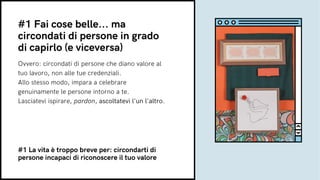 Ovvero: circondati di persone che diano valore al
tuo lavoro, non alle tue credenziali.
Allo stesso modo, impara a celebrare
genuinamente le persone intorno a te.
Lasciatevi ispirare, pardon, ascoltatevi l'un l'altro.
#1 Fai cose belle... ma
circondati di persone in grado
di capirlo (e viceversa)
#1 La vita è troppo breve per: circondarti di
persone incapaci di riconoscere il tuo valore
 
