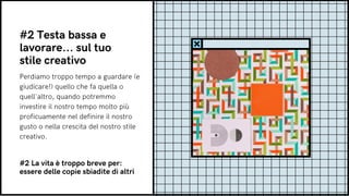 Perdiamo troppo tempo a guardare (e
giudicare!) quello che fa quella o
quell'altro, quando potremmo
investire il nostro tempo molto più
proficuamente nel definire il nostro
gusto o nella crescita del nostro stile
creativo.
#2 Testa bassa e
lavorare... sul tuo
stile creativo
#2 La vita è troppo breve per:
essere delle copie sbiadite di altri
 