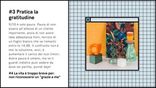 9/10 è solo paura. Paura di non
essere all'altezza di un cliente
importante, ansia di non avere
idee abbastanza forti, terrore di
un foglio bianco che va riempito
entro le 14:00. Il confronto non è
mai la soluzione, anzi, è
aumentare il carico dei tuoi timori.
Avere paura è umano, ma se ti
guardi indietro puoi vedere da
dove sei partita, quindi daje!
#3 Pratica la
gratitudine
#4 La vita è troppo breve per:
non riconoscersi un "grazie a me"
 